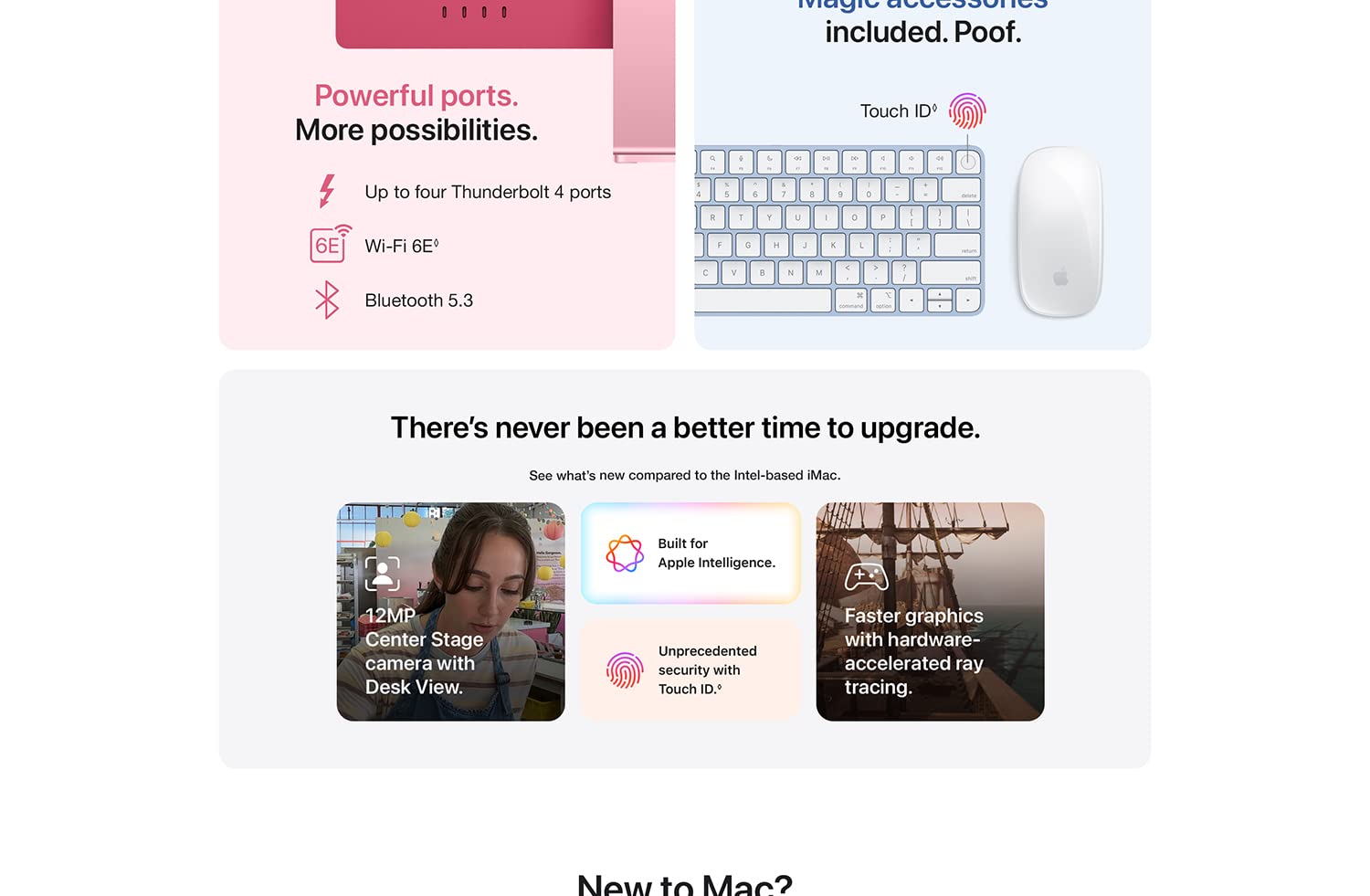 Powerful ports. More possibilities. Up to four Thunderbolt 4 ports Wi-Fi 6E Bluetooth 5.3. Magic accessories included. Poof. Touch ID. There's never been a better time to upgrade. See what's new compared to the Intel-based iMac. 12MP Center Stage camera with Desk View. Build for Apple Intelligence. Unprecedented security with Touch ID. Faster graphics with hardware-accelerated ray tracing. New to Mac?